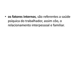 • os fatores internos, são referentes a saúde
psíquica do trabalhador, assim côo, o
relacionamento interpessoal e familiar.