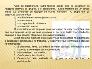 Diante desses aspectos Likert estabeleceu quatro estilos administrativos, predominantes numa organização, sendo eles:  autoritário forte, autoritário  benevolente, participativo consultivo e participativo grupal. Esses estilos são enquadrados dentro de quatro sistemas:- Sistema 1 – Administração parece não confiar nos subordinados. Decisões são unilaterais. Subordinados trabalham num clima de medo, ameaças, punições e ocasionais compensações e satisfação das necessidades de nível fisiológico e de segurança.- Sistema 2 – Administração mostra certa confiança para delegação de tomada de decisões nos níveis médio e inferior. Mas, processo de controle é concentrada no alta direção. Há ainda medo e precaução por parte dos subordinados.- Sistema 3 – a confiança é substancial, mas não total nos subordinados que podem tomar decisões em níveis inferiores, havendo ainda uma comunicção ascendente / descendente na escala hierárquica.