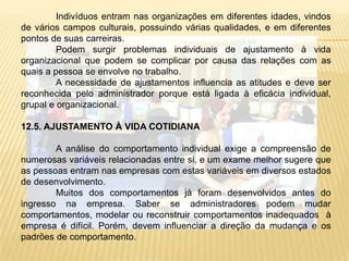 12.1. GRUPOS QUE SE FORMAM NA ORGANIZAÇÃOConsidera-se o nível de comportamento individual e os fenômenos relacionados à dinâmica do grupo. 	Indivíduos trazem para o grupo características que lhe são peculiares: interesses, aptidões, necessidades psicológicas, desejos, idéias, valores, frustrações.	Pessoas e grupos possuem diferentes concepções sobre quais são os problemas e sobre como resolvê-los.	Solução de conflitos coloca a questão do poder como parte da relação entre as pessoas ou os grupos. Poder é entendido como a capacidade de converter idéias em realização.	Comumente nas empresas, os gerentes procuram reforçar suas posições, manipulando o que se poderia entender como “frentes” do poder: informação;