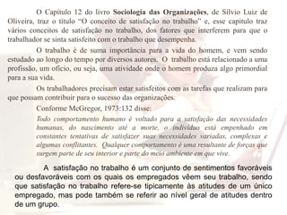 O Capítulo 12 do livro Sociologia das Organizações, de Sílvio Luiz de Oliveira, traz o título “O conceito de satisfação no trabalho” e, esse capitulo traz vários conceitos de satisfação no trabalho, dos fatores que interferem para que o trabalhador se sinta satisfeito com o trabalho que desempenha.	O trabalho é de suma importância para a vida do homem, e vem sendo estudado ao longo do tempo por diversos autores.  O  trabalho está relacionado a uma profissão, um ofício, ou seja, uma atividade onde o homem produza algo primordial para a sua vida. 	Os trabalhadores precisam estar satisfeitos com as tarefas que realizam para que possam contribuir para o sucesso das organizações.  	Conforme McGregor, 1973:132 disse:Todo comportamento humano é voltado para a satisfação das necessidades humanas, do nascimento até a morte, o indivíduo está empenhado em constantes tentativas de satisfazer suas necessidades variadas, complexas e algumas conflitantes.  Qualquer comportamento é uma resultante de forças que surgem parte de seu interior e parte do meio ambiente em que vive.   A  satisfação no trabalho é um conjunto de sentimentos favoráveis ou desfavoráveis com os quais os empregados vêem seu trabalho, sendo que satisfação no trabalho refere-se tipicamente às atitudes de um único empregado, mas pode também se referir ao nível geral de atitudes dentro de um grupo.
