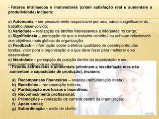 Fatores intrínsecos e motivadores (criam satisfação real e aumentam a produtividade) incluem:a) Autonomia – ser pessoalmente responsável por uma parcela significante do trabalho desenvolvido; b) Variedade – realização de tarefas interessantes e diferentes no cargo;c) Significância  - percepção de que o trabalho contribui ou acha-se relacionado aos objetivos mais globais da organização;d) Feedback – informação sobre a efetiva qualidade no desempenho das tarefas, valor para a organização e o que deve fazer para melhorar e se desenvolver;e) Identidade – percepção da posição dentro da organização e seu relacionamento com as demais.- Fatores extrínsecos e ambientais (eliminam a insatisfação mas não aumentam a capacidade de produção), incluem:Recompensas financeiras – salários (remuneração direta);Benefícios – remuneração indireta;Participação nos lucros e incentivos;Reconhecimento profissional;Promoções – realização de carreira dentro da organização;Apoio social;Subordinação – estilo de chefia.