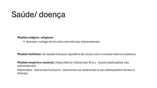 Saúde/ doença
Modelo mágico- religioso:
▪ doença= castigo divino e/ou ocorrências sobrenaturais;
Modelo holístico: ter saúde é buscar equilíbrio do corpo com o mundo interno e externo;
Modelo empírico-racional ( hipocrático): Grécia sec VI a.c.- busca explicações não
sobrenaturais
Hipócrates - teoria dos humores – elementos se relacionam e seu desequilibrio levava à
doença.
 