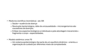 • Medicina científica ( biomédica) - séc XIX
o Saúde = ausência de doença
o Revolução bacteriológica, idéia de unicausalidade – microorganismos são
causadores de doenças;
o Enfase nos aspectos biológicos e individuais e pela abordagem mecanicista –
fragmenta o corpo – especialidades.
• Modelo sistêmico: anos 70
o Um sistema epidemiológico faz parte de um equilíbrio dinâmico - orientou a
organização do cuidado por diferentes níveis de complexidade.
 