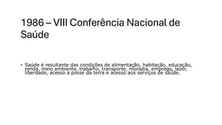 1986 – VIII Conferência Nacional de
Saúde
• Saúde é resultante das condições de alimentação, habitação, educação,
renda, meio ambiente, trabalho, transporte, moradia, emprego, lazer,
liberdade, acesso a posse da terra e acesso aos serviços de saúde.
 