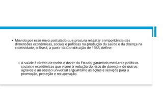 • Movido por esse novo postulado que procura resgatar a importância das
dimensões econômicas, sociais e políticas na produção da saúde e da doença na
coletividade, o Brasil, a partir da Constituição de 1988, define:
o A saúde é direito de todos e dever do Estado, garantido mediante políticas
sociais e econômicas que visem à redução do risco de doença e de outros
agravos e ao acesso universal e igualitário às ações e serviços para a
promoção, proteção e recuperação.
 