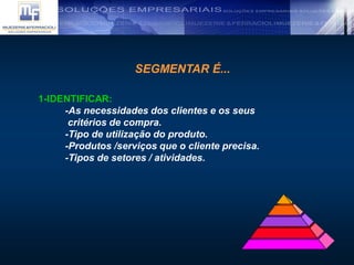SEGMENTAR É...
1-IDENTIFICAR:
-As necessidades dos clientes e os seus
critérios de compra.
-Tipo de utilização do produto.
-Produtos /serviços que o cliente precisa.
-Tipos de setores / atividades.
 