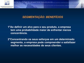 SEGMENTAÇÃO: BENEFÍCIOS
1°Ao definir um alvo para o seu produto, a empresa
tem uma probabilidade maior de enfrentar menos
concorrência.
2°Concentrando os seus esforços em um determinado
segmento, a empresa pode compreender e satisfazer
melhor as necessidades de seus clientes.
 