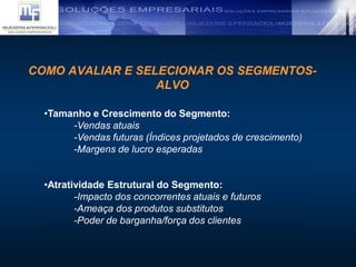 COMO AVALIAR E SELECIONAR OS SEGMENTOS-
ALVO
•Tamanho e Crescimento do Segmento:
-Vendas atuais
-Vendas futuras (Índices projetados de crescimento)
-Margens de lucro esperadas
•Atratividade Estrutural do Segmento:
-Impacto dos concorrentes atuais e futuros
-Ameaça dos produtos substitutos
-Poder de barganha/força dos clientes
 