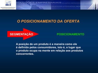 O POSICIONAMENTO DA OFERTA
SEGMENTAÇÃO POSICIONAMENTO
A posição de um produto é a maneira como ele
é definido pelos consumidores, isto é, o lugar que
o produto ocupa na mente em relação aos produtos
concorrentes.
 
