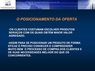 O POSICIONAMENTO DA OFERTA
•OS CLIENTES COSTUMAM ESCOLHER PRODUTOS
SERVIÇOS COM OS QUAIS OBTÉM MAIOR VALOR
AGREGADO.
•ASSIM PARA SE POSICIONAR UM PRODUTO DE FORMA
EFICAZ É PRECISO CONHECER E COMPREENDER
MUITO BEM O PROCESSO DE COMPRA DOS CLIENTES E
DE SUAS NECESSIDADES MELHOR DO QUE OS
CONCORRENTES.
 