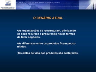 O CENÁRIO ATUAL
•As organizações se reestruturam, otimizando
os seus recursos e procurando novas formas
de fazer negócios.
•As diferenças entre os produtos ficam pouco
nítidas.
•Os ciclos de vida dos produtos são acelerados.
 