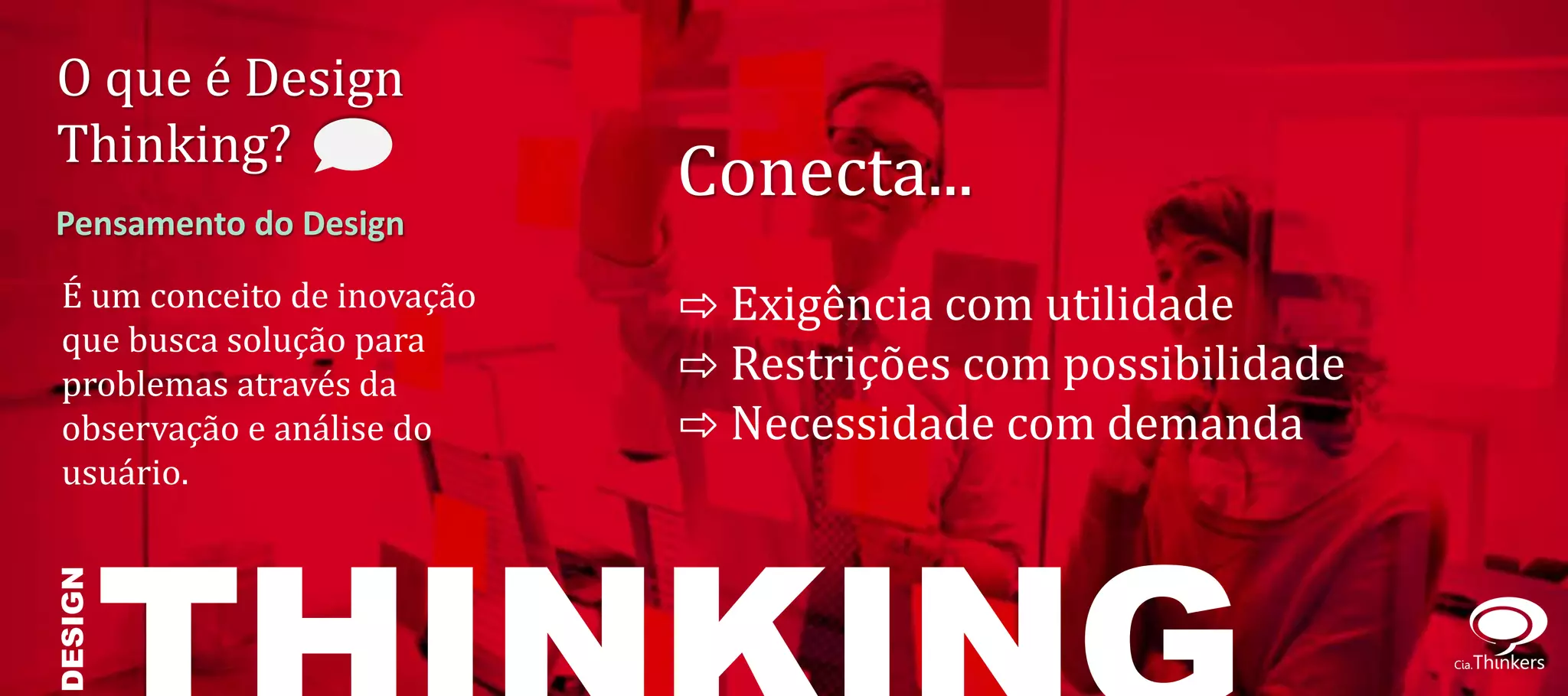 O que é Design
Thinking?
                             Conecta...
Pensamento do Design
 É um conceito de inovação   ⇨ Exigência com utilidade
 que busca solução para
 problemas através da        ⇨ Restrições com possibilidade
 observação e análise do     ⇨ Necessidade com demanda
 usuário.
DESIGN
 