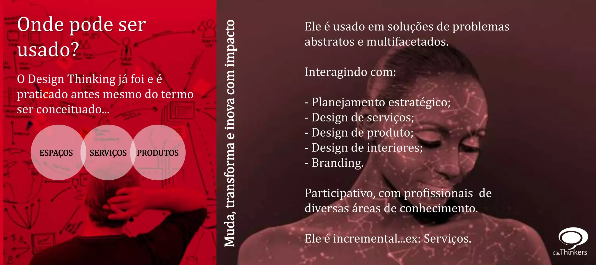 Onde pode ser                                                             Ele é usado em soluções de problemas




                                   Muda, transforma e inova com impacto
                                                                          abstratos e multifacetados.
usado?
                                                                          Interagindo com:
O Design Thinking já foi e é
praticado antes mesmo do termo
                                                                          - Planejamento estratégico;
ser conceituado...
                                                                          - Design de serviços;
                                                                          - Design de produto;
   ESPAÇOS   SERVIÇOS   PRODUTOS                                          - Design de interiores;
                                                                          - Branding.

                                                                          Participativo, com profissionais de
                                                                          diversas áreas de conhecimento.

                                                                          Ele é incremental...ex: Serviços.
 