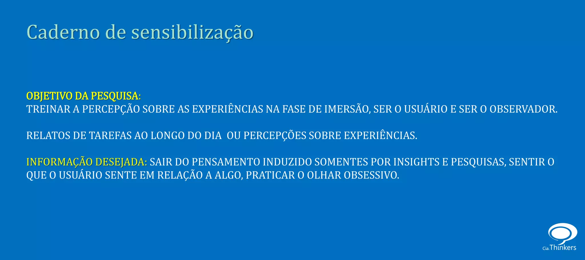 Caderno de sensibilização

OBJETIVO DA PESQUISA:
TREINAR A PERCEPÇÃO SOBRE AS EXPERIÊNCIAS NA FASE DE IMERSÃO, SER O USUÁRIO E SER O OBSERVADOR.

RELATOS DE TAREFAS AO LONGO DO DIA OU PERCEPÇÕES SOBRE EXPERIÊNCIAS.

INFORMAÇÃO DESEJADA: SAIR DO PENSAMENTO INDUZIDO SOMENTES POR INSIGHTS E PESQUISAS, SENTIR O
QUE O USUÁRIO SENTE EM RELAÇÃO A ALGO, PRATICAR O OLHAR OBSESSIVO.
 