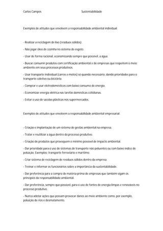 Carlos Campos Sustentabilidade
Exemplos de atitudes que envolvem a responsabilidade ambiental individual:
- Realizar a reciclagem de lixo (resíduos sólidos).
- Não jogar óleo de cozinha no sistema de esgoto.
- Usar de forma racional, economizando sempre que possível, a água.
- Buscar consumir produtos com certificação ambiental e de empresas que respeitem o meio
ambiente em seus processos produtivos.
- Usar transporte individual (carros e motos) só quando necessário, dando prioridades para o
transporte coletivo ou bicicleta.
- Comprar e usar eletrodomésticos com baixo consumo de energia.
- Economizar energia elétrica nas tarefas domésticas cotidianas.
- Evitar o uso de sacolas plásticas nos supermercados.
Exemplos de atitudes que envolvem a responsabilidade ambiental empresarial:
- Criação e implantação de um sistema de gestão ambiental na empresa.
- Tratar e reutilizar a água dentro do processo produtivo.
- Criação de produtos que provoquem o mínimo possível de impacto ambiental.
- Dar prioridade para o uso de sistemas de transporte não poluentes ou com baixo índice de
poluição. Exemplos: transporte ferroviário e marítimo.
- Criar sistema de reciclagem de resíduos sólidos dentro da empresa.
- Treinar e informar os funcionários sobre a importância da sustentabilidade.
- Dar preferência para a compra de matéria-prima de empresas que também sigam os
princípios da responsabilidade ambiental.
- Dar preferência, sempre que possível, para o uso de fontes de energia limpas e renováveis no
processo produtivo.
- Nunca adotar ações que possam provocar danos ao meio ambiente como, por exemplo,
poluição de rios e desmatamento.
 