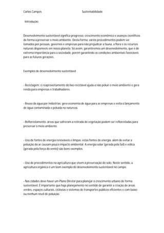 Carlos Campos Sustentabilidade
Introdução
Desenvolvimento sustentável significa progresso, crescimento econômico e avanços científicos
de forma a preservar o meio ambiente. Desta forma, vários procedimentos podem ser
tomados por pessoas, governos e empresas para não prejudicar a fauna, a flora e os recursos
naturais disponíveis em nosso planeta. Só assim, garantiremos um desenvolvimento, que é de
extrema importância para a sociedade, porém garantindo as condições ambientais favoráveis
para as futuras gerações.
Exemplos de desenvolvimento sustentável
- Reciclagem: o reaproveitamento do lixo reciclável ajuda a não poluir o meio ambiente e gera
renda para empresas e trabalhadores.
- Reuso da água por indústrias: gera economia de água para as empresas e evita o lançamento
de água contaminada e poluída na natureza.
- Reflorestamento: áreas que sofreram a retirada de vegetação podem ser reflorestadas para
preservar o meio ambiente.
- Uso de fontes de energia renováveis e limpas: estas fontes de energia, além de evitar a
poluição do ar causam pouco impacto ambiental. A energia solar (gerada pela Sol) e eólica
(gerada pela força do vento) são bons exemplos.
- Uso de procedimentos na agricultura que visem à preservação do solo. Neste sentido, a
agricultura orgânica é um bom exemplo de desenvolvimento sustentável no campo.
- Nas cidades deve haver um Plano Diretor para planejar o crescimento urbano de forma
sustentável. É importante que haja planejamento no sentido de garantir a criação de áreas
verdes, espaços culturais, ciclovias e sistemas de transportes públicos eficientes e com baixo
ou nenhum nível de poluição.
 