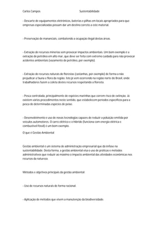 Carlos Campos Sustentabilidade
- Descarte de equipamentos eletrônicos, baterias e pilhas em locais apropriados para que
empresas especializadas possam dar um destino correto a este material.
- Preservação de mananciais, combatendo a ocupação ilegal destas áreas.
- Extração de recursos minerias sem provocar impactos ambientais. Um bom exemplo é a
extração de petróleo em alto mar, que deve ser feita com extremo cuidado para não provocar
acidentes ambientais (vazamento de petróleo, por exemplo).
- Extração de recursos naturais de florestas (castanhas, por exemplo) de forma a não
prejudicar a fauna e flora da região. Isto já vem ocorrendo na região norte do Brasil, onde
trabalhadores fazem a coleta destes recursos respeitando a floresta.
- Pesca controlada, principalmente de espécies marinhas que correm risco de extinção. Já
existem vários procedimentos neste sentido, que estabelecem períodos específicos para a
pesca de determinadas espécies de peixe.
- Desenvolvimento e uso de novas tecnologias capazes de reduzir a poluição emitida por
veículos automotores. O carro elétrico e o híbrido (funciona com energia elétrica e
combustível fóssil) é um bom exemplo.
O que é Gestão Ambiental
Gestão ambiental é um sistema de administração empresarial que dá ênfase na
sustentabilidade. Desta forma, a gestão ambiental visa o uso de práticas e métodos
administrativos que reduzir ao máximo o impacto ambiental das atividades econômicas nos
recursos da natureza.
Métodos e objetivos principais da gestão ambiental:
- Uso de recursos naturais de forma racional.
- Aplicação de métodos que visem a manutenção da biodiversidade.
 