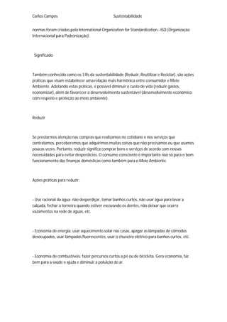 Carlos Campos Sustentabilidade
normas foram criadas pela International Organization for Standardization - ISO (Organização
Internacional para Padronização).
Significado
Também conhecido como os 3 Rs da sustentabilidade (Reduzir, Reutilizar e Reciclar), são ações
práticas que visam estabelecer uma relação mais harmônica entre consumidor e Meio
Ambiente. Adotando estas práticas, é possível diminuir o custo de vida (reduzir gastos,
economizar), além de favorecer o desenvolvimento sustentável (desenvolvimento econômico
com respeito e proteção ao meio ambiente).
Reduzir
Se prestarmos atenção nas compras que realizamos no cotidiano e nos serviços que
contratamos, perceberemos que adquirimos muitas coisas que não precisamos ou que usamos
poucas vezes. Portanto, reduzir significa comprar bens e serviços de acordo com nossas
necessidades para evitar desperdícios. O consumo consciente é importante não só para o bom
funcionamento das finanças domésticas como também para o Meio Ambiente.
Ações práticas para reduzir:
- Uso racional da água: não desperdiçar, tomar banhos curtos, não usar água para lavar a
calçada, fechar a torneira quando estiver escovando os dentes, não deixar que ocorra
vazamentos na rede de águas, etc.
- Economia de energia: usar aquecimento solar nas casas, apagar as lâmpadas de cômodos
desocupados, usar lâmpadas fluorescentes, usar o chuveiro elétrico para banhos curtos, etc.
- Economia de combustíveis: fazer percursos curtos a pé ou de bicicleta. Gera economia, faz
bem para a saúde e ajuda e diminuir a poluição do ar.
 