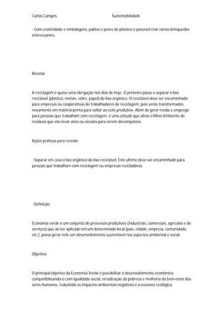 Carlos Campos Sustentabilidade
- Com criatividade e embalagens, palitos e potes de plástico é possível criar vários brinquedos
interessantes.
Reciclar
A reciclagem é quase uma obrigação nos dias de hoje. O primeiro passo é separar o lixo
reciclável (plástico, metais, vidro, papel) do lixo orgânico. O reciclável deve ser encaminhado
para empresas ou cooperativas de trabalhadores de reciclagem, pois serão transformados
novamente em matéria-prima para voltar ao ciclo produtivo. Além de gerar renda e emprego
para pessoas que trabalham com reciclagem, é uma atitude que alivia o Meio Ambiente de
resíduos que vão levar anos ou séculos para serem decompostos.
Ações práticas para reciclar:
- Separar em casa o lixo orgânico do lixo reciclável. Este último deve ser encaminhado para
pessoas que trabalham com reciclagem ou empresas recicladoras.
Definição
Economia verde é um conjunto de processos produtivos (industriais, comerciais, agrícolas e de
serviços) que ao ser aplicado em um determinado local (país, cidade, empresa, comunidade,
etc.), possa gerar nele um desenvolvimento sustentável nos aspectos ambiental e social.
Objetivo
O principal objetivo da Economia Verde é possibilitar o desenvolvimento econômico
compatibilizando-o com igualdade social, erradicação da pobreza e melhoria do bem-estar dos
seres humanos, reduzindo os impactos ambientais negativos e a escassez ecológica.
 