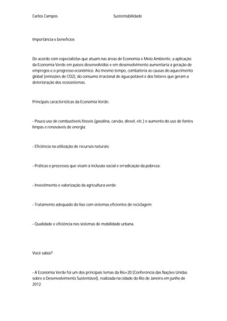 Carlos Campos Sustentabilidade
Importância e benefícios
De acordo com especialistas que atuam nas áreas de Economia e Meio Ambiente, a aplicação
da Economia Verde em países desenvolvidos e em desenvolvimento aumentaria a geração de
empregos e o progresso econômico. Ao mesmo tempo, combateria as causas do aquecimento
global (emissões de CO2), do consumo irracional de água potável e dos fatores que geram a
deterioração dos ecossistemas.
Principais características da Economia Verde:
- Pouco uso de combustíveis fósseis (gasolina, carvão, diesel, etc.) e aumento do uso de fontes
limpas e renováveis de energia;
- Eficiência na utilização de recursos naturais;
- Práticas e processos que visam à inclusão social e erradicação da pobreza;
- Investimento e valorização da agricultura verde;
- Tratamento adequado do lixo com sistemas eficientes de reciclagem;
- Qualidade e eficiência nos sistemas de mobilidade urbana.
Você sabia?
- A Economia Verde foi um dos principais temas da Rio+20 (Conferência das Nações Unidas
sobre o Desenvolvimento Sustentável), realizada na cidade do Rio de Janeiro em junho de
2012.
 