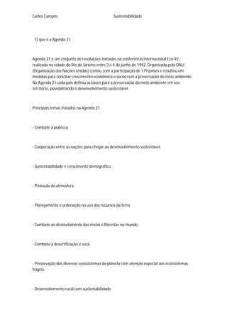 Carlos Campos Sustentabilidade
O que é a Agenda 21
Agenda 21 é um conjunto de resoluções tomadas na conferência internacional Eco-92,
realizada na cidade do Rio de Janeiro entre 3 e 4 de junho de 1992. Organizada pela ONU
(Organização das Nações Unidas) contou com a participação de 179 países e resultou em
medidas para conciliar crescimento econômico e social com a preservação do meio ambiente.
Na Agenda 21 cada país definiu as bases para a preservação do meio ambiente em seu
território, possibilitando o desenvolvimento sustentável.
Principais temas tratados na Agenda 21
- Combate à pobreza.
- Cooperação entre as nações para chegar ao desenvolvimento sustentável.
- Sustentabilidade e crescimento demográfico.
- Proteção da atmosfera.
- Planejamento e ordenação no uso dos recursos da terra.
- Combate ao desmatamento das matas e florestas no mundo.
- Combate à desertificação e seca.
- Preservação dos diversos ecossistemas do planeta com atenção especial aos ecossistemas
frágeis.
- Desenvolvimento rural com sustentabilidade.
 