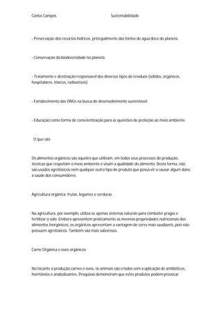 Carlos Campos Sustentabilidade
- Preservação dos recursos hídricos, principalmente das fontes de água doce do planeta.
- Conservação da biodiversidade no planeta.
- Tratamento e destinação responsável dos diversos tipos de resíduos (sólidos, orgânicos,
hospitalares, tóxicos, radioativos).
- Fortalecimento das ONGs na busca do desenvolvimento sustentável.
- Educação como forma de conscientização para as questões de proteção ao meio ambiente.
O que são
Os alimentos orgânicos são aqueles que utilizam, em todos seus processos de produção,
técnicas que respeitam o meio ambiente e visam a qualidade do alimento. Desta forma, não
são usados agrotóxicos nem qualquer outro tipo de produto que possa vir a causar algum dano
a saúde dos consumidores.
Agricultura orgânica: frutas, legumes e verduras
Na agricultura, por exemplo, utiliza-se apenas sistemas naturais para combater pragas e
fertilizar o solo. Embora apresentem praticamente as mesmas propriedades nutricionais dos
alimentos inorgânicos, os orgânicos apresentam a vantagem de seres mais saudáveis, pois não
possuem agrotóxicos. Também são mais saborosos.
Carne Orgânica e ovos orgânicos
No tocante à produção carnes e ovos, os animais são criados sem a aplicação de antibóticos,
hormônios e anabolizantes. Pesquisas demonstram que estes produtos podem provocar
 