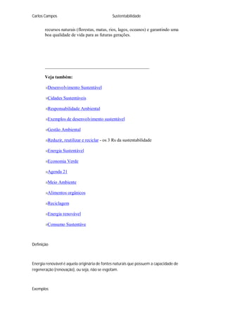 Carlos Campos Sustentabilidade
recursos naturais (florestas, matas, rios, lagos, oceanos) e garantindo uma
boa qualidade de vida para as futuras gerações.
______________________________________________
Veja também:
Desenvolvimento Sustentável
Cidades Sustentáveis
Responsabilidade Ambiental
Exemplos de desenvolvimento sustentável
Gestão Ambiental
Reduzir, reutilizar e reciclar - os 3 Rs da sustentabilidade
Energia Sustentável
Economia Verde
Agenda 21
Meio Ambiente
Alimentos orgânicos
Reciclagem
Energia renovável
Consumo Sustentáve
Definição
Energia renovável é aquela originária de fontes naturais que possuem a capacidade de
regeneração (renovação), ou seja, não se esgotam.
Exemplos
 