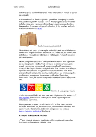 Carlos Campos Sustentabilidade
indústrias estão reciclando materiais como uma forma de reduzir os custos
de produção.
Um outro benefício da reciclagem é a quantidade de empregos que ela
tem gerado nas grandes cidades. Muitos desempregados estão buscando
trabalho neste setor e conseguindo renda para manterem suas famílias.
Cooperativas de catadores de papel e alumínio já são uma boa realidade
nos centros urbanos do Brasil.
Sacolas feitas com papel reciclável
Muitos materiais como, por exemplo, o alumínio pode ser reciclado com
um nível de reaproveitamento de quase 100%. Derretido, ele retorna para
as linhas de produção das indústrias de embalagens, reduzindo os custos
para as empresas.
Muitas campanhas educativas têm despertado a atenção para o problema
do lixo nas grandes cidades. Cada vez mais, os centros urbanos, com
grande crescimento populacional, tem encontrado dificuldades em
conseguir locais para instalarem depósitos de lixo. Portanto, a reciclagem
apresenta-se como uma solução viável economicamente, além de ser
ambientalmente correta. Nas escolas, muitos alunos são orientados pelos
professores a separarem o lixo em suas residências. Outro dado
interessante é que já é comum nos grandes condomínios a reciclagem do
lixo.
Símbolos da reciclagem por material
Assim como nas cidades, na zona rural a reciclagem também acontece. O
lixo orgânico é utilizado na fabricação de adubo orgânico para ser
utilizado na agricultura.
Como podemos observar, se o homem souber utilizar os recursos da
natureza, poderemos ter , muito em breve, um mundo mais limpo e mais
desenvolvido. Desta forma, poderemos conquistar o tão sonhado
desenvolvimento sustentável do planeta.
Exemplos de Produtos Recicláveis
- Vidro: potes de alimentos (azeitonas, milho, requijão, etc), garrafas,
frascos de medicamentos, cacos de vidro.
 