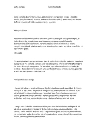 Carlos Campos Sustentabilidade
Como exemplos de energia renovável, podemos citar: energia solar, energia eólica (dos
ventos), energia hidráulica (dos rios), biomassa (matéria orgânica), geotérmica (calor interno
da Terra) e mareomotriz (das ondas de mares e oceanos).
Vantagens do uso
Ao contrário dos combustíveis não-renováveis (como os de origem fóssil, por exemplo), as
fontes de energias renováveis, no geral, causam um pequeno impacto (poluição,
desmatamento) ao meio ambiente. Portanto, são excelentes alternativas ao sistema
energético tradicional, principalmente numa situação de luta contra a poluição atmosférica e o
aquecimento global.
Introdução
Em nosso planeta encontramos diversos tipos de fontes de energia. Elas podem ser renováveis
ou esgotáveis. Por exemplo, a energia solar e a eólica (obtida através dos ventos) fazem parte
das fontes de energia inesgotáveis. Por outro lado, os combustíveis fósseis (derivados do
petróleo e do carvão mineral) possuem uma quantidade limitada em nosso planeta, podendo
acabar caso não haja um consumo racional.
Principais fontes de energia
- Energia hidráulica – é a mais utilizada no Brasil em função da grande quantidade de rios em
nosso país. A água possui um potencial energético e quando represada ele aumenta. Numa
usina hidrelétrica existem turbinas que, na queda d`água, fazem funcionar um gerador
elétrico, produzindo energia. Embora a implantação de uma usina provoque impactos
ambientais, na fase de construção da represa, esta é uma fonte considerada limpa.
- Energia fóssil – formada a milhões de anos a partir do acúmulo de materiais orgânicos no
subsolo. A geração de energia a partir destas fontes costuma provocar poluição, e esta,
contribui com o aumento do efeito estufa e aquecimento global. Isto ocorre principalmente
nos casos dos derivados de petróleo (diesel e gasolina) e do carvão mineral. Já no caso do gás
natural, o nível de poluentes é bem menor.
 