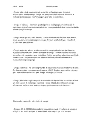 Carlos Campos Sustentabilidade
- Energia solar – ainda pouco explorada no mundo, em função do custo elevado de
implantação, é uma fonte limpa, ou seja, não gera poluição nem impactos ambientais. A
radiação solar é captada e transformada para gerar calor ou eletricidade.
- Energia de biomassa – é a energia gerada a partir da decomposição, em curto prazo, de
materiais orgânicos (esterco, restos de alimentos, resíduos agrícolas). O gás metano produzido
é usado para gerar energia.
- Energia eólica – gerada a partir do vento. Grandes hélices são instaladas em áreas abertas,
sendo que, os movimentos delas geram energia elétrica. È uma fonte limpa e inesgotável,
porém, ainda pouco utilizada.
- Energia nuclear – o urânio é um elemento químico que possui muita energia. Quando o
núcleo é desintegrado, uma enorme quantidade de energia é liberada. As usinas nucleares
aproveitam esta energia para gerar eletricidade. Embora não produza poluentes, a quantidade
de lixo nuclear é um ponto negativo.Os acidentes em usinas nucleares, embora raros,
representam um grande perigo.
- Energia geotérmica – nas camadas profundas da crosta terrestre existe um alto nível de calor.
Em algumas regiões, a temperatura pode superar 5.000°C. As usinas podem utilizar este calor
para acionar turbinas elétricas e gerar energia. Ainda é pouco utilizada.
- Energia gravitacional – gerada a partir do movimento das águas oceânicas nas marés. Possui
um custo elevado de implantação e, por isso, é pouco utilizada. Especialistas em energia
afirmam que, no futuro, esta, será uma das principais fontes de energia do planeta.
Alguns dados importantes sobre fontes de energia:
- Cerca de 40% de CO2 (dióxido de carbono) produzido no mundo é resultante da geração de
energia e calor. Isto ocorre, pois o carvão mineral ainda é a principal fonte utilizada.
 