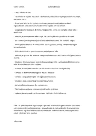 Carlos Campos Sustentabilidade
- Coleta seletiva de lixo;
- Tratamento de esgotos industriais e domésticos para que não sejam jogados em rios, lagos,
córregos e mares;
- Descarte de baterias de celulares e outros equipamentos eletrônicos em locais
especializados. Estas baterias nunca devem ser jogadas em lixo comum;
- Geração de energia através de fontes não poluentes como, por exemplo, eólica, solar e
geotérmica.
- Substituição, em supermercados e lojas, das sacolas plásticas pelas feitas de papel;
- Uso racional (sem desperdício) de recursos da natureza como, por exemplo, a água;
- Diminuição na utilização de combustíveis fósseis (gasolina, diesel), substituindo-os por
biocombustíveis;
- Utilização de técnicas agrícolas que não prejudiquem o solo;
- Substituição gradual dos meios de transportes individuais (carros particulares) por coletivos
(metrô);
- Criação de sistemas urbanos (ciclovias) capazes de permitir a utilização de bicicletas como
meio de transporte eficiente e seguro;
- Incentivo ao transporte solidário (um veículo circulando com várias pessoas);
- Combate ao desmatamento ilegal de matas e florestas;
- Combate à ocupação irregular em regiões de mananciais;
- Criação de áreas verdes nos grandes centros urbanos;
- Manutenção e preservação dos ecossistemas.
- Valorização da produção e consumo de alimentos orgânicos.
- Implantação, nos grandes centros urbanos, da técnica do telhado verde.
Estas são apenas algumas sugestões para que o ser humano consiga estabelecer o equilíbrio
entre o desenvolvimento econômico e a manutenção do meio ambiente. Desenvolvimento
sustentável é o grande desafio do século XXI e todos podem colaborar para que possamos
atingir este importante objetivo.
O que são
 