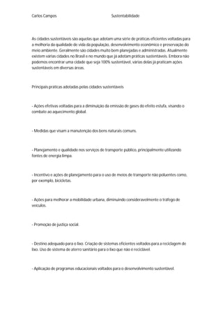 Carlos Campos Sustentabilidade
As cidades sustentáveis são aquelas que adotam uma série de práticas eficientes voltadas para
a melhoria da qualidade de vida da população, desenvolvimento econômico e preservação do
meio ambiente. Geralmente são cidades muito bem planejadas e administradas. Atualmente
existem várias cidades no Brasil e no mundo que já adotam práticas sustentáveis. Embora não
podemos encontrar uma cidade que seja 100% sustentável, várias delas já praticam ações
sustentáveis em diversas áreas.
Principais práticas adotadas pelas cidades sustentáveis
- Ações efetivas voltadas para a diminuição da emissão de gases do efeito estufa, visando o
combate ao aquecimento global.
- Medidas que visam a manutenção dos bens naturais comuns.
- Planejamento e qualidade nos serviços de transporte público, principalmente utilizando
fontes de energia limpa.
- Incentivo e ações de planejamento para o uso de meios de transporte não poluentes como,
por exemplo, bicicletas.
- Ações para melhorar a mobilidade urbana, diminuindo consideravelmente o tráfego de
veículos.
- Promoção de justiça social.
- Destino adequado para o lixo. Criação de sistemas eficientes voltados para a reciclagem de
lixo. Uso de sistema de aterro sanitário para o lixo que não é reciclável.
- Aplicação de programas educacionais voltados para o desenvolvimento sustentável.
 