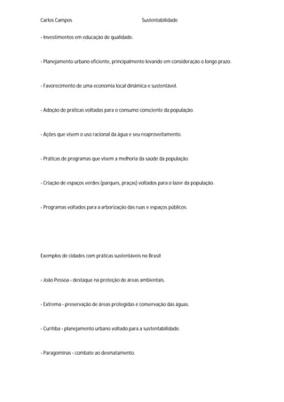 Carlos Campos Sustentabilidade
- Investimentos em educação de qualidade.
- Planejamento urbano eficiente, principalmente levando em consideração o longo prazo.
- Favorecimento de uma economia local dinâmica e sustentável.
- Adoção de práticas voltadas para o consumo consciente da população.
- Ações que visem o uso racional da água e seu reaproveitamento.
- Práticas de programas que visem a melhoria da saúde da população.
- Criação de espaços verdes (parques, praças) voltados para o lazer da população.
- Programas voltados para a arborização das ruas e espaços públicos.
Exemplos de cidades com práticas sustentáveis no Brasil
- João Pessoa - destaque na proteção de áreas ambientais.
- Extrema - preservação de áreas protegidas e conservação das águas.
- Curitiba - planejamento urbano voltado para a sustentabilidade.
- Paragominas - combate ao desmatamento.
 