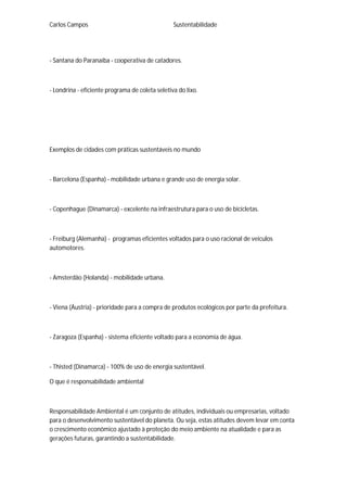 Carlos Campos Sustentabilidade
- Santana do Paranaíba - cooperativa de catadores.
- Londrina - eficiente programa de coleta seletiva do lixo.
Exemplos de cidades com práticas sustentáveis no mundo
- Barcelona (Espanha) - mobilidade urbana e grande uso de energia solar.
- Copenhague (Dinamarca) - excelente na infraestrutura para o uso de bicicletas.
- Freiburg (Alemanha) - programas eficientes voltados para o uso racional de veículos
automotores.
- Amsterdão (Holanda) - mobilidade urbana.
- Viena (Áustria) - prioridade para a compra de produtos ecológicos por parte da prefeitura.
- Zaragoza (Espanha) - sistema eficiente voltado para a economia de água.
- Thisted (Dinamarca) - 100% de uso de energia sustentável.
O que é responsabilidade ambiental
Responsabilidade Ambiental é um conjunto de atitudes, individuais ou empresarias, voltado
para o desenvolvimento sustentável do planeta. Ou seja, estas atitudes devem levar em conta
o crescimento econômico ajustado à proteção do meio ambiente na atualidade e para as
gerações futuras, garantindo a sustentabilidade.
 