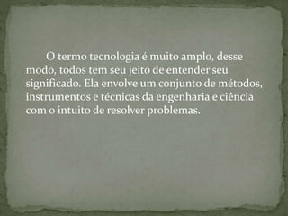 O termo tecnologia é muito amplo, desse
modo, todos tem seu jeito de entender seu
significado. Ela envolve um conjunto de métodos,
instrumentos e técnicas da engenharia e ciência
com o intuito de resolver problemas.
 
