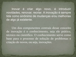 Inovar é criar algo novo, é introduzir
novidades, renovar, recriar. A inovação é sempre
tida como sinônimo de mudanças e/ou melhorias
de algo já existente.
Um dos componentes centrais desse conceito
de inovação é o conhecimento, seja ele prático,
técnico ou científico. O conhecimento serve como
base para o processo de solução de problemas e
criação de novos, ou seja, inovações.
 