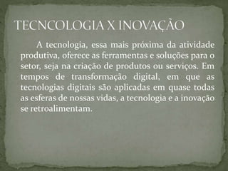 A tecnologia, essa mais próxima da atividade
produtiva, oferece as ferramentas e soluções para o
setor, seja na criação de produtos ou serviços. Em
tempos de transformação digital, em que as
tecnologias digitais são aplicadas em quase todas
as esferas de nossas vidas, a tecnologia e a inovação
se retroalimentam.
 