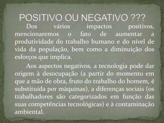 Dos vários impactos positivos,
mencionaremos o fato de aumentar a
produtividade do trabalho humano e do nível de
vida da população, bem como a diminuição dos
esforços que implica.
Aos aspectos negativos, a tecnologia pode dar
origem à desocupação (a partir do momento em
que a mão de obra, fruto do trabalho do homem, é
substituída por máquinas), a diferenças sociais (os
trabalhadores são categorizados em função das
suas competências tecnológicas) e à contaminação
ambiental.
 