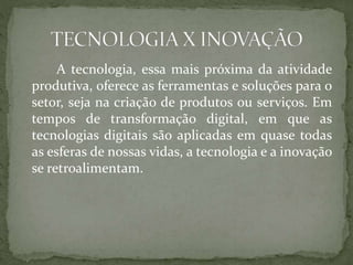 A tecnologia, essa mais próxima da atividade
produtiva, oferece as ferramentas e soluções para o
setor, seja na criação de produtos ou serviços. Em
tempos de transformação digital, em que as
tecnologias digitais são aplicadas em quase todas
as esferas de nossas vidas, a tecnologia e a inovação
se retroalimentam.
 