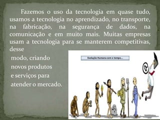 Fazemos o uso da tecnologia em quase tudo,
usamos a tecnologia no aprendizado, no transporte,
na fabricação, na segurança de dados, na
comunicação e em muito mais. Muitas empresas
usam a tecnologia para se manterem competitivas,
desse
modo, criando
novos produtos
e serviços para
atender o mercado.
 