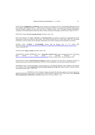 Caderno de Estudos Interdisciplinares v.1, n.1 (2014) 11
LONG, Norman. Globalizacion y Localizacion: nuevos retos para la investigacion rural. IN: La Sociedad Rural Mexicana Frente al
Nuevo Milenio. GRAMMONT, Hubert C.; GAONA, Hector Tejera (Orgs.). Volumen I: La Inserción de la Agricultura Mexicana en la
Economía Mundial, compilado por Sara maría Lara Flores y Michelle Chauvet. 1996. Universidad Autónoma Metropolitana-
Azcapotzalco, Universidad Nacional Autónoma de México, Instituto Nacional de Antropología e Historia, Plaza y Valdéz S.A. de C.V.
RAFFESTIN, Claude. Por uma Geografia do Poder. São Paulo: Ática, 1993.
REIS, Fábio Henrique Vale. Entre o Mercado e a Construção Social: uma análise da experiência da implantação do Pronaf-
infraestrutura e Pronat nos territórios do mato Grande – RN e Sertão do Apodi- RS (1997 -2010). Natal: UFRN, 2012. Dissertação
de Mestrado. Centro de Ciências Sociais Aplicadas, Departamento de Economia, Programa de Pós-Graduação em Economia.
SANTOS, Carlos. Território e Territorialidade. Revista Zona de Impacto, Ano. 11 v.13, setdez, 2009.
Disponívelem<http://www.albertolinscaldas.unir.br/TERRIT%C3%93RIO%20E%20TERRITORIALIDADE_volume13.html>
Acesso em Julho de 2012.
SANTOS, Milton. Espaço e método. São Paulo: Nobel, 1985.
SCHEJTMANN, Alexander; BERDEGUÉ, Julio A. Desarrollo territorial rural. Centro Latinoamericano para El Desarrollo
Rural. Debates y Temas Rurales, n.1, Mar2004. Disponível em <
http://www.femica.org/noticias/docNoticias/desarrolloterritorial.pdf>Acesso em Julho de 2012. Acesso em Julho de 2012.
SCHIAVINATTO, Mônica. Desenvolvimento Territorial: inovação ou imposição? Um olhar sobre as abordagens territoriais do
desenvolvimento rural na América Latina. Brasília: UNB, 2013. Tese de Doutorado. Centro de Desenvolvimento Sustentável.
SCHNEIDER, Sérgio. Território, Ruralidade e Desenvolvimento. In: VELÁSQUEZ SOLANO, Fabio; MEDINA, Juan Gillermo
Ferro (Editores). (Org.). Las configuraciones de los territorios Rurales em el siglo XXI. BogotáColômbia: Editorial Pontifícia
universidad Javeriana, 2009, v.1, p.67 -108.
__________________; TARTARUGA, Iván G. Território y Enfoque Territorial: lãs referencias cognitivas a los aportes aplicados al
análisis de los procesos sociales rurales. In: MANZANAL, Mabel; NEIMAN, Guillermo; LATTUADA, Mario. (Org.). Desarrollo
Rural, Organizaciones, Instituciones y Territorio. Buenos Aires: Ed. Ciccus, 2006.p.71 -102.
 