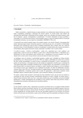 2 L. Lima, L. da S. Xavier e M. A. R. Dal Forno
Keywords: Territory - Territoriality - Rural Development.
________________________________________________________________________
1. Introdução
Desde os primórdios, a trajetória humana no espaço planetário vem estabelecendo relações distintas que variam
desde a dependência, apropriação e dominação dos recursos naturais. Ao mesmo tempo, estas relações são
permeadas pela identificação e delimitação de áreas ocupadas, muitas vezes cobiçadas entre grupos humanos, sendo
alvo de disputas e guerras, transformando-se constantemente. “O domínio delimitado do espaço possibilita a
coletividade ver-se envolvida numa História e numa Geografia comuns, as quais são elementos básicos à construção
de identidades territoriais, e de suas respectivas comunidades” (HEIDRICH, 1998, p.16).
A construção de um território enquanto espaço é tão complexo quanto o seu conceito. Portanto, a preocupação deste
estudo é apresentar alguns autores e discussões cognitivas e conceituais do que vem a ser território e territorialidade.
Obviamente, não é pretensão dar conta de todos os trabalhos já produzidos sobre a temática. Mas, sim, a partir de
uma prévia leitura e revisão bibliográfica, levando em consideração a evolução histórica dos conceitos de território e
territorialidade, indicar algumas discussões recentes, propiciando “um debate” entre os autores citados.
A escolha do assunto - território e territorialidade - condiz com a importância que o meio acadêmico vem
proporcionado, a partir de uma série de debates e eventos sobre o Desenvolvimento Rural e a importância que a
identificação das áreas locais/regionais pode contribuir para o entendimento do processo produtivo, das inter-
relações entre os atores sociais e de que maneira o processo de desenvolvimento local acontece.
As abordagens acerca de território e territorialidade passaram a ganhar maior visibilidade nas últimas décadas,
principalmente, com o final da Guerra Fria nos anos 1990. Isso, porque as dificuldades de contato entre as pessoas
das mais variadas nacionalidades, os canais de acesso e transmissão da informação, o acesso a mercadorias teve
quebras em suas barreiras. A tecnologia através da rede mundial de computadores contribuiu para a constituição de
“uma grande aldeia global” encurtando as distâncias entre os Estados-Nações, mas aumentando a exclusão entre os
países desenvolvidos e em desenvolvimento, em relação ao capital1
disponível para adequar-se às novas tendências
eou tornarem-se países mais competitivos com a ampliação de mercados. Os efeitos da Globalização consistem,
conforme indica Long (1996, p.9) “he tratado de destacar la compleja dinámica interrelacionada a través de la cual los
procesos globalizantes y localizantes generan nuevos modos de organización y sobrevivencia económica, nuevas
identidades, alianzas y luchas por espacio y por poder, y nuevos repertorios culturales y de conocimiento”.
No entanto, continua sendo necessário à preservação dos laços indenitários locais, pois são eles que auxiliam na
constituição de redes de desenvolvimento, possibilitando alternativas de renda e trabalho. Da mesma forma, o
desenvolvimento territorial, tendo como foco o rural, pode contribuir para que as localidades com pouca densidade
populacional e voltadas principalmente para atividades do setor primário sejam fontes para possíveis estudos e
encaminhamentos de projetos viabilizados através de políticas públicas.
2. Território
Um dos primeiros registros sobre o aparecimento do conceito de território deve-se ao geógrafo alemão Friedrich
Ratzel, durante o processo da unificação Alemã em 1871 e da institucionalização da Geografia enquanto Ciência em
várias universidades da Europa no mesmo período. Para Ratzel, o território consistia em uma parcela da superfície
terrestre apropriada por um grupo humano, que teria uma necessidade imperativa de um território com recursos
naturais suficientes para seu povoamento, os quais seriam utilizados a partir das capacidades tecnológicas existentes.
1
A utilização do termo “capital” no artigo refere-se à quantidade de dinheiro aplicado e/ou disponível.
 