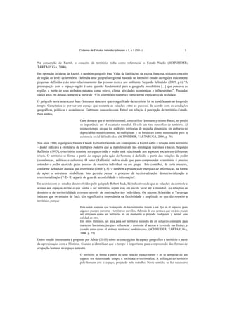 Caderno de Estudos Interdisciplinares v.1, n.1 (2014) 3
Na concepção de Raztel, o conceito de território tinha como referencial o Estado–Nação (SCHNEIDER;
TARTARUGA, 2006).
Em oposição às ideias de Raztel, o também geógrafo Paul Vidal de La Blache, da escola francesa, utiliza o conceito
de região ao invés de território. Defendia uma geografia regional baseada no intensivo estudo de regiões fisicamente
pequenas definidas e do inter-relacionamento das pessoas com o seu ambiente. Segundo Schneider (2009, p.6) “A
preocupação com o espaço-região é uma questão fundamental para a geografia possibilista [...] que pensava as
regiões a partir de seus atributos naturais como relevo, clima, atividades econômicas e infraestrutura”. Passados
vários anos em desuso, somente a partir de 1970, o território reaparece como termo explicativo da realidade.
O geógrafo norte americano Jean Gottmann descreve que o significado de território foi se modificando ao longo do
tempo. Caracteriza-se por ser um espaço que sustenta as relações entre as pessoas, de acordo com as condições
geográficas, políticas e econômicas. Gottmann concorda com Ratzel em relação à percepção de território-Estado.
Para ambos,
Cabe destacar que el território estatal, como utiliza Gottmann y mismo Ratzel, no perdió
su importância em el escenario mundial, El solo um tipo específico de território. Al
mismo tiempo, en que los múltiples territorios de pequeña dimensión, sin embargo no
depreciables numéricamente, se multiplican y se fortalecen como sustentación para la
existencia social del individuo. (SCHNEIDER; TARTARUGA, 2006, p. 76)
Nos anos 1980, o geógrafo francês Claude Raffestin fazendo um contraponto a Raztel sobre a relação entre território
– poder indicava a existência de múltiplos poderes que se manifestavam nas estratégias regionais e locais. Segundo
Raffestin (1993), o território consiste no espaço onde o poder está relacionado aos aspectos sociais em diferentes
níveis. O território se forma a partir do espaço pela ação do homem; é definido a partir das relações de poder
(econômicas, políticas e culturais). O autor (Raffestin) indica ainda que para compreender o território é preciso
entender o poder exercido pelas pessoas de maneira individual ou em grupo. Isto contribui, de certa maneira,
conforme Schneider destaca que o território (2009, p.5) “é também a presença de energia e de informação, na forma
de ações e estruturas simbólicas. Isto permite pensar o processo de territorialização, desterritorialização e
reterritorialização (T-D- R) a partir do grau de acessibilidade à informação".
De acordo com os estudos desenvolvidos pelo geógrafo Robert Sack, há indicativos de que as relações de controle e
acesso aos espaços define o que venha a ser território, sejam elas em escala local até a mundial. As relações de
domínio e de territorialidade ocorrem através de motivações dos indivíduos. Os autores Schneider e Tartaruga
indicam que os estudos de Sack têm significativa importância na flexibilidade e amplitude no que diz respeito a
território, porque
Este autor sostiene que la mayoría de los territorios tiende a ser fijo en el espacio, pero
algunos pueden moverse – territorios móviles. Además de eso destaca que un área puede
ser utilizada como un territorio en un momento o periodo cualquiera y perder esta
calidad en otro.
Em otros términos, un área para ser territorio necesita de un esfuerzo constante para
mantener las estrategias para influenciar y controlar el acceso a través de sus límites, y
cuando estas cesan el atributo territorial también cesa. (SCHNEIDER; TARTARUGA,
2006, p. 75)
Outro estudo interessante é proposto por Abrão (2010) sobre as concepções de espaço geográfico e território a partir
da aproximação com a História, visando a identificar que o tempo é importante para compreensão das formas de
ocupação humana no espaço terrestre.
O território se forma a partir de uma relação espaço/tempo e ao se apropriar de um
espaço, em determinado tempo, a sociedade o territorializa. A utilização do território
pelo homem cria o espaço, projetado pelo trabalho. Neste sentido, se faz necessário
 
