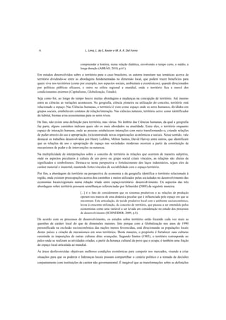 4 L. Lima, L. da S. Xavier e M. A. R. Dal Forno
compreender a história, numa relação dialética, envolvendo o tempo curto, o médio, a
longa duração (ABRÃO, 2010, p.61).
Em estudos desenvolvidos sobre o território para o caso brasileiro, os autores transitam nas temáticas acerca de
território dividindo-se entre as abordagens fundamentadas na dimensão local, que podem trazer benefícios para
quem vive nos territórios (como por exemplo, nos aspectos sociais, ambientais e econômicos), quando direcionados
por políticas públicas eficazes, e outra na esfera regional e mundial, onde o território fica a mercê dos
condicionantes externos (Capitalismo, Globalização, Estado).
Seja como for, ao longo do tempo houve muitas abordagens e mudanças na concepção de território. Até mesmo
entre as ciências as variações acontecem. Na geografia, ciência pioneira na utilização do conceito, território está
relacionado a espaço. Nas Ciências humanas, o território é visto como espaço onde os seres humanos, divididos em
grupos sociais, estabelecem contatos de relação/interação. Nas ciências naturais, território serve como identificador
do habitat, biomas e/ou ecossistemas para os seres vivos.
De fato, não existe uma definição para território, mas várias. No âmbito das Ciências humanas, da qual a geografia
faz parte, alguns caminhos indicam quais são os mais abordados na atualidade. Entre eles, o território enquanto
espaço de interação humana, onde as pessoas estabelecem interações com meio transformando-o, criando relações
de poder através do uso e apropriação, (re)construindo novas organizações econômicas e sociais. Nesse sentido, vale
destacar os trabalhos desenvolvidos por Henry Lefebre, Milton Santos, David Harvey entre outros, que identificam
que as relações de uso e apropriação do espaço nas sociedades modernas ocorrem a partir da constituição de
mecanismos de poder e de intervenções na natureza.
Na multiplicidade de interpretações sobre o conceito de território às relações que ocorrem de maneira subjetiva,
onde os aspectos peculiares à cultura de um povo ou grupo social criam vínculos, as relações são cheias de
significados e simbolismos. Destaca-se nesta perspectiva o fortalecimento dos laços indenitários, sejam eles de
caráter material e imaterial, mantendo fortes vínculos de sociabilidade com o espaço/território.
Por fim, a abordagem de território na perspectiva da economia e da geografia identifica o território relacionado à
região, onde existem preocupações acerca dos caminhos e meios utilizados pelas sociedades no desenvolvimento das
economias locais/regionais numa relação tríade entre espaço-território- desenvolvimento. Os aspectos das três
abordagens sobre território possuem semelhanças referenciadas por Schneider (2009) da seguinte maneira:
[...] é o fato de considerarem que os sistemas produtivos e as relações de produção
operam nos marcos de uma dinâmica peculiar que é influenciada pelo espaço em que se
encontram. Esta articulação, do tecido produtivo local com o ambiente socioeconômico,
levou à crescente utilização, do conceito de território, que passou a ser entendido pelos
economistas como uma variável a ser levada em consideração no estudo dos processos
de desenvolvimento (SCHNEIDER, 2009, p.8).
De acordo com os processos de desenvolvimento, os estudos sobre território estão focando cada vez mais as
questões de caráter local do que de dimensões maiores. Isto porque com a Globalização nos anos de 1990
personificada na exclusão socioeconômica das nações menos favorecidas, está direcionando as populações locais
destes países a criação de mecanismos em seus territórios. Desta maneira, o propósito é fortalecer suas culturas
resistindo às imposições de outras culturas ditas avançadas. Segundo Santos (1985), o território corresponde ao
palco onde se realizam as atividades criadas, a partir da herança cultural do povo que o ocupa; é também uma fração
do espaço local articulada ao mundial.
As áreas desfavorecidas objetivam melhores condições econômicas para competir nos mercados, visando a criar
situações para que os poderes e lideranças locais possam compartilhar o cenário político e a tomada de decisões
conjuntamente com instituições de caráter não governamental. É inegável que as transformações sobre as definições
 