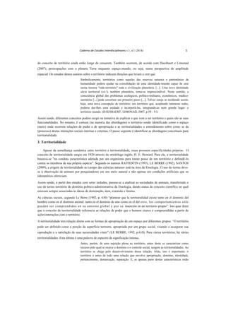 Caderno de Estudos Interdisciplinares v.1, n.1 (2014) 5
do conceito de território ainda estão longe de cessarem. Também ocorrem, de acordo com Haesbaert e Limonad
(2007), preocupações com o planeta Terra enquanto espaço-mundo, ou seja, numa perspectiva de amplitude
espacial. Os estudos destes autores sobre o território indicam direções que levam a crer que
Simbolicamente, territórios como aqueles das reservas naturais e patrimônios da
humanidade podem ajudar na consolidação de uma identidade-mundo capaz de unir
numa mesma “rede-território” toda a civilização planetária. [...]. Uma nova identidade
sócia territorial (sic!), também planetária, torna-se imprescindível. Neste sentido, a
consciência global dos problemas ecológicos, político-militares, econômicos, médico-
sanitários [...] pode constituir um primeiro passo [...]. Talvez esteja se moldando assim,
hoje, uma nova concepção de território: um território que, acoplando inúmeras redes,
poderia dar-lhes uma unidade e incorporá-las, integrando-as num grande lugar: o
território mundo. (HAESBAERT; LIMONAD, 2007, p.50 - 51)
Assim sendo, diferentes conceitos podem surgir na tentativa de explicar o que vem a ser território e quais são as suas
funcionalidades. No entanto, é comum (na maioria das abordagens) o território sendo identificado como o espaço
(meio) onde ocorrem relações de poder e de apropriação e as territorialidades o entendimento sobre como se da
(processo) destas interações sociais internas e externas. O passo seguinte é identificar as abordagens conceituais para
territorialidade.
3. Territorialidade
Apesar da semelhança semântica entre território e territorialidade, essas possuem especificidades próprias. O
conceito de territorialidade surgiu em 1920 através do ornitólogo inglês, H. E. Howard. Para ele, a territorialidade
baseava-se "na conduta característica adotada por um organismo para tomar posse de um território e defendê-lo
contra os membros de sua própria espécie”. Segundo os autores RAFFESTIN (1993), LE BERRE (1992), SANTOS
(2009), a origem de territorialidade no campo das ciências naturais está na área da Etnologia. O uso do termo deve-
se à observação de animais por pesquisadores em seu meio natural e não apenas em condições artificiais que os
laboratórios ofereciam.
Assim sendo, a partir dos estudos com seres isolados, passou-se a analisar as sociedades de animais, transferindo o
uso do termo território do domínio político-administrativo da Etnologia, dando status de conceito científico no qual
estavam sempre associadas às ideias de dominação, área, extensão e limites.
As ciências sociais, segundo Le Berre (1992, p. 630) “plantear que la territorialidad existe tanto en el dominio del
hombre como en el dominio animal: tanto en el dominio de uno como en el del otro, los comportamientos sólo
pueden ser comprendidos en su entorno global y por su inserción en un territorio propio”. Isto quer dizer
que o conceito de territorialidade referencia as relações de poder que o homem exerce e compreendidas a partir de
açõesinterações com o território.
A territorialidade tem relação direta com as formas de apropriação de um espaço por diferentes grupos. “O território
pode ser definido como a porção da superfície terrestre, apropriada por um grupo social, visando a assegurar sua
reprodução e a satisfação de suas necessidades vitais” (LE BERRE, 1992, p.610). Para vários territórios, há várias
territorialidades. Esta última é uma palavra de espectro de significação intensa.
Antes, porém, de uma sujeição plena ao território, antes deste se caracterizar como
recurso pelo qual se exerce o domínio e o controle social, surgem as territorialidades. Ao
território se chega pelo desenvolvimento dessa relação. Aliás, isto é importante: o
território é antes de tudo uma relação que envolve apropriação, domínio, identidade,
pertencimento, demarcação, separação. E, se apenas parte destas características estão
 