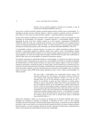 6 L. Lima, L. da S. Xavier e M. A. R. Dal Forno
presentes, creio que podemos considerar a ocorrência do seu princípio, ou seja, do
princípio da territorialidade (HEIDRICH, [2014], p.3).
Assim como o conceito de território, podemos encontrar distintas maneiras conotativas para a territorialidade. “É a
totalidade das questões concretas e abstratas, objetivas e subjetivas, materiais e imateriais, emotivas e perceptivas”
(GIL, 2004, p.3). Elas variam em escala (nível local, regional, ...), oferecendo dinâmicas sociais próprias.
Existem várias maneiras de identificar os territórios sobre a superfície terrestre e a cada um corresponde uma vasta
diversidade de territorialidades, com dimensões e conteúdos específicos. A territorialidade também é distinta
dependendo da escala: nível local, cotidiano, regional ou ao nível nacional e supranacional. (HAESBAERT;
LIMONAD, 2007). De acordo com a organização dos territórios e suas territorialidades, tem-se variadas formas do
exercício de liderança personificada na figura do Estado. “O Estado caracteriza-se como uma forma organizada e
unificadora da manifestação do poder de uma coletividade, num território delimitado (HEIDRICH, 1998, p.15)”.
A territorialidade, conforme a extensão territorial e de acordo com o modelo sociopolítico-econômico adotado,
possibilita a transformação paulatina das diferentes regiões desse território. Assim, a territorialidade, enquanto
exercício de poder jurídico-político-econômico em um contexto nacional resultaria do processo de valorização do
espaço geográfico, nos termos de um dado modo de produção (SANTOS 2009). Ela pode sofrer modificações ao
longo do tempo, gerar novas territorialidades e/ou propiciar enraizamentos espaciais.
Na conjuntura atual podem ser identificadas facilmente as territorialidades. A existência de um número muito maior
de territórios, permite compreender de que maneira que a territorialidade está inserida na construção da identidade
dos Estados-Nações, nos limites político-territoriais, nas classes sociais, línguas, religiões, no fluxo de circulação e
produção de mercadorias e na geração de capital. Ao mesmo tempo, é possível perceber que os territórios mais ricos
exercerem o domínio sobre áreas menos favorecidas, contribuindo para o agravamento da exclusão social, pobreza e
miséria destas áreas. Situações como estas contribuem para que se (re)criem as territorialidades, onde o uso do poder
impera nas relações. Santos (2009) destaca alguns argumentos de Sack e Sorja a respeito da territorialidade e as
relações de poder
Para Sack (1986), a territorialidade é um comportamento humano espacial. Uma
expressão de poder que não é nem instintiva e nem agressiva, apenas se constitui em
uma estratégia humana para afetar, influenciar e controlar o uso social do espaço,
abarcando escalas que vão do nível individual ao quadro internacional. Ou seja, "a
tentativa de um indivíduo ou grupo para afetar, influenciar ou controlar pessoas,
fenômenos e relações, e para delimitar e impor controle sobre uma área geográfica. Essa
área será chamada de território" (p. 19). Sack admite que o território seja um lugar que
está sob o controle de uma autoridade, acatando a concepção de Soja (1971) de que se
trata de um espaço organizado politicamente. Desse modo, Sack evidencia a questão da
acessibilidade a recursos como uma propriedade da territorialidade, porquanto "é uma
estratégia para estabelecer diferentes graus de acesso". A territorialidade se manifesta,
então, como um tipo de delimitação espacial, onde vigora uma forma de comunicação,
que evidencia controle de acesso tanto ao conteúdo interno quanto à entrada/saída
externa (SANTOS, 2009, p. 1).
Sendo assim, atualmente o mundo vive um processo de transição sem ter claramente definidos quais serão os
paradigmas que conduzirão as mudanças em andamento. O surgimento de novas e cada vez mais avançadas
tecnologias nas áreas da informática e da biotecnologia disponíveis para poucos, as incertezas do sistema capitalista
prevalecem. Cada vez mais instável, este sistema oscila entre momentos de euforia e de desenvolvimento econômico
para poucos países e, em outros momentos, períodos de recessão e apreensão em muitos países, contribuindo para a
miséria e fome, gerando uma complexidade de incertezas para a humanidade.
 