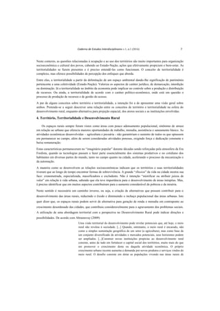 Caderno de Estudos Interdisciplinares v.1, n.1 (2014) 7
Neste contexto, as questões relacionadas à ocupação e ao uso dos territórios são muito importantes para organização
socioeconômica e cultural dos povos, cabendo ao Estado-Nação, ações que efetivamente propiciem o bem-estar. As
territorialidades se fazem presentes e é preciso entendê-las como funcionam. O conceito de territorialidade é
complexo, mas oferece possibilidades de percepção dos enfoques que aborda.
Entre elas, a territorialidade a partir da delimitação de um espaço ambiental dando-lhe significação de patrimônio
pertencente a uma coletividade (Estado-Nação). Valoriza os aspectos de caráter jurídico, de demarcação, interdição
ou dominação. Já a territorialidade no âmbito da economia pode implicar no controle sobre a produção e distribuição
de recursos. Ou ainda, a territorialidade de acordo com o caráter político-econômico, onde está em questão o
processo de produção de recursos e de gestão do acesso.
A par de alguns conceitos sobre território e territorialidade, a intenção foi a de apresentar uma visão geral sobre
ambos. Pretende-se a seguir descrever uma relação entre os conceitos de território e territorialidade na esfera do
desenvolvimento rural, enquanto alternativa para projeção espacial, dos atores sociais e as instituições envolvidas.
4. Território, Territorialidade e Desenvolvimento Rural
Os espaços rurais sempre foram vistos como áreas com pouco adensamento populacional, sinônimo de atraso
em relação ao urbano que oferecia maiores oportunidades de trabalho, moradia, assistência e saneamento básico. As
atividades econômicas desenvolvidas – agricultura e pecuária - não garantiriam o sustento de todos os que optassem
em permanecer no campo, além de serem consideradas atividades penosas, exigindo força e dedicação constante e
baixa remuneração.
Estas características permaneceram no “imaginário popular” durante décadas sendo reforçadas pela atmosfera da Era
Fordista, quando as tecnologias passam a fazer parte essencialmente dos sistemas produtivos e no cotidiano dos
habitantes em diversas partes do mundo, tanto no campo quanto na cidade, acelerando o processo da mecanização e
da automação.
A maneira como se desenvolvem as relações socioeconômicas indicam que os territórios e suas territorialidades
tiveram que ao longo do tempo encontrar formas de sobrevivência. A grande “illusion” da vida na cidade mostra sua
face: cronometrada, especializada, massificadora e excludente. Não é intenção “mistificar ou atribuir juízos de
valor” em relação à vida urbana, sabendo que ela teve importância para o desenvolvimento de áreas inóspitas. Mas,
é preciso identificar que em muitos aspectos contribuíram para o aumento considerável da pobreza e da miséria.
Neste sentido é necessário um caminho inverso, ou seja, a criação de alternativas que possam contribuir para o
desenvolvimento das áreas rurais, reduzindo o êxodo e diminuindo o inchaço populacional das áreas urbanas. Isto
quer dizer que, os espaços rurais podem servir de alternativa para geração de renda e moradia em contraponto ao
crescimento desordenado das cidades, que contribuiu consideravelmente para o agravamento dos problemas sociais.
A utilização de uma abordagem territorial com a perspectiva no Desenvolvimento Rural pode indicar direções e
possibilidades. De acordo com Abramovay (2009)
Uma visão territorial do desenvolvimento pode revelar potenciais que, até hoje, o meio
rural não revelou à sociedade. [...] Quando, entretanto, o meio rural é encarado, não
como a simples sustentação geográfica de um setor (a agricultura), mas como base de
um conjunto diversificado de atividades e mercados potenciais, seus horizontes podem
ser ampliados. [...]Construir novas instituições propícias ao desenvolvimento rural
consiste, antes de tudo em fortalecer o capital social dos territórios, muito mais do que
em promover o crescimento desta ou daquela atividade econômica. O próprio
crescimento urbano recente aumenta a demanda por novos produtos e serviços vindos do
meio rural. O desafio consiste em dotar as populações vivendo nas áreas rurais de
 