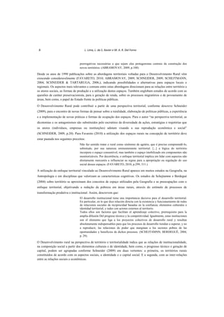 8 L. Lima, L. da S. Xavier e M. A. R. Dal Forno
prerrogativas necessárias a que sejam elas protagonistas centrais da construção dos
novos territórios. (ABRAMOVAY, 2009, p.100)
Desde os anos de 1990 publicações sobre as abordagens territoriais voltadas para o Desenvolvimento Rural vêm
crescendo consideravelmente (FAVARETO, 2010; ABRAMOVAY, 2009; SCHNEIDER, 2009; SCHEJTMANN,
2004; SCHNEIDER & TARTARUGA, 2006,), indicando possibilidades e alternativas para espaços locais e
regionais. Os aspectos mais relevantes e comuns entre estas abordagens direcionam para as relações entre território e
os atores sociais, as formas de produção e a utilização destes espaços. Também englobam estudos de acordo com as
questões de caráter preservacionista, para a geração de renda, sobre os processos migratórios e de povoamento de
áreas, bem como, o papel do Estado frente às políticas públicas.
O Desenvolvimento Rural pode contribuir a partir de uma perspectiva territorial, conforme descreve Schneider
(2009), para o encontro de novas formas de pensar sobre a ruralidade, elaboração de políticas públicas, a experiência
e a implementação de novas práticas e formas de ocupação dos espaços. Para o autor “na perspectiva territorial, as
dicotomias e os antagonismos são substituídos pelo escrutínio da diversidade de ações, estratégias e trajetórias que
os atores (indivíduos, empresas ou instituições) adotam visando a sua reprodução econômica e social”
(SCHNEIDER, 2009, p.20). Para Favareto (2010) a utilização dos espaços rurais na concepção de território deve
estar pautada nos seguintes preceitos:
Não faz sentido tratar o rural como sinônimo de agrário, que é preciso compreendê-lo,
sobretudo, por sua natureza eminentemente territorial. [...] a lógica do território
incorpora o espaço consumível, mas também o espaço imobilizado em componentes não
monitorizáveis. Por decorrência, o enfoque territorial implica em lidar com aspectos não
diretamente mercantis a influenciar as regras para a apropriação ou regulação do uso
social desses espaços. (FAVARETO, 2010, p.299; 311.)
A utilização do enfoque territorial vinculado ao Desenvolvimento Rural aparece em muitos estudos na Geografia, na
Antropologia e em disciplinas que valorizam as características cognitivas. Os estudos de Schejtamnn e Berdegué
(2004) sobre território se aproximam dos conceitos de espaço utilizados pela Geografia e as preocupações com o
enfoque territorial, objetivando a redução da pobreza em áreas rurais, através do estímulo de processos de
transformação produtiva e institucional. Assim, descrevem que:
El desarrollo institucional tiene una importancia decisiva para el desarrollo territorial.
En particular, en lo que dice relación directa con la existencia y funcionamiento de redes
de relaciones sociales de reciprocidad basadas en la confianza; elementos culturales e
identidad territorial; y redes con actores externos al territorio.
Todos ellos son factores que facilitan el aprendizaje colectivo, prerrequisito para la
amplia difusión Del progreso técnico y la competitividad. Igualmente, estas instituciones
son el elemento que liga a los proyectos colectivos de desarrollo rural y resultan
absolutamente indispensables para que los procesos de desarrollo tiendan a superar, y no
a reproducir, las relaciones de poder que marginan a los sectores pobres de las
oportunidades y beneficios de dichos procesos. (SCHEJTAMNN; BERDEGUÉ, 2004,
p. 29).
O Desenvolvimento rural na perspectiva de território e territorialidade indica que as relações de institucionalidade,
na composição social a partir dos elementos culturais e de identidade, bem como, o progresso técnico e geração de
capital, podem ser agrupadas conforme Schneider (2009) em duas vertentes: a primeira, os territórios rurais
constituídos de acordo com os aspectos sociais, a identidade e o capital social. E a segunda, com as inter-relações
entre as relações sociais e econômicas.
 