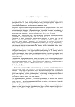 Caderno de Estudos Interdisciplinares v.1, n.1 (2014) 9
A primeira vertente indica que nos territórios, as formas que se processam as ações dos indivíduos, enquanto
coletividade no espaço que ocupam, estão arraigadas de características indenitárias, que podem gerar situações de
interação, cooperação ou dominação. A segunda vertente destaca a relação que há das atividades econômicas com as
interações de proximidade entre os indivíduos nos espaços ou ambientes sociais.
Estes espaços são identificados por adotarem condutas fortemente marcadas onde as relações entre os atores sociais
são baseadas em hierarquias e disputas pelo poder. Elas conduzem a organização econômica dos territórios, os
processos de utilização da tecnologia e a busca da produtividade. “Neste sentido, a ruralidade é percebida a partir de
sua dimensão cultural e simbólica, fazendo com que diferentes tipos de atores, ligados ou não a atividades
produtivas agrícolas, por exemplo, se mobilizem em prol do território. (SCHNEIDER, 2009, p.23)”.
Os estudos sobre o Desenvolvimento rural a partir das abordagens conceituais de território e territorialidade
(GUIMARÃES, 2013; SCHIAVINATTO, 2013; REIS, 2012; BLUME, 2004) não se sustentam somente com uma
visão parcial dos aspectos socioeconômicos. A política também desempenha um importante papel. É ela que
legitima e garante (ou deveria garantir) estratégias e ações intermediadoras entre as sociedades e as suas
necessidades, variando de acordo a espacialidade. Através do entendimento das dinâmicas do território é que o
Estado pode fazer uso das políticas públicas. O papel de centralizador dos Estados-Nação está em transformação e,
atualmente, a localidade está tendo mais autonomia para gerenciar suas próprias necessidades, criando instituições
que permitem aos atores sociais maior participação na tomada de decisões e administrando recursos próprios,
visando ao desenvolvimento.
As políticas para o Desenvolvimento Rural, na interpretação de Favareto (2010, p.312), “apesar da forte
espacialidade que marca o rural, as regras do jogo continuam fortemente orientadas pelo viés setorial, na formulação
das políticas e na mobilização dos atores”. Sem dúvida, são inesgotáveis as fontes e os temas relacionados ao
Desenvolvimento Rural, no entanto, a relação com as abordagens conceituais de território e territorialidade podem
indicar “pistas” de quão importante são as abordagens territoriais locais, enquanto alvo de discussões no mundo
acadêmico e científico.
Ao mesmo tempo, estão servindo de resposta ou “uma luz no fim do túnel”, no que diz respeito ao desenvolvimento
econômico e a criação de mecanismos de participação social, valorizando e fortalecendo as identidades,
contribuindo para a diminuição da pobreza. O desenvolvimento territorial focado no rural oferece possibilidades de
superação das dicotomias globalizantes que fortaleceram apenas as ricas e poderosas nações. .
5. Considerações Finais
A elaboração deste artigo contribuiu para o entendimento de que os conceitos de território e territorialidade
transformaram-se ao longo do tempo. De acordo com estas modificações foram utilizadas aquelas consideradas mais
pertinentes, e com os autores que desenvolveram estudos sobre a temática nos últimos anos, principalmente no
contexto dos anos de 1990. Partindo de uma evolução histórica, foram encontrados os primeiros registros da
utilização dos conceitos de território e territorialidades nas Ciências Humanas, com destaque respectivamente na
Geografia e na Etnologia. Neste sentido, de acordo com o objeto de tudo, as abordagens variavam entre a
centralidade ora dos grupos humanos ora do espaço geográfico.
Nos estudos sobre conceitos de Território e Territorialidade, existem aqueles que descrevem sobre território e
territorialidade a partir das relações e interações que os grupos humanos estabelecem nos espaços que ocupam, no
âmbito sociocultural e na construção indenitária. Como é o caso dos autores La Blache, Raffestin e Abraão que
propõem esta discussão em suas pesquisas.
Para os autores Ratzel, Lefbre, por exemplo, nos espaços onde perpassam relações de uso e apropriação, delineia-se
a atuação do Estado. Em outra concepção, direcionada mais para o aspecto econômico de acordo com Santos (2009),
percebeu-se que a dinâmica na produção de bens e a disponibilidade de recursos envolvem as relações entre os
 