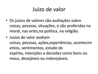 Juízo de valor
• Os juízos de valores são avaliações sobre
coisas, pessoas, situações, e são proferidos na
moral, nas artes,na política, na religião.
• Juízos de valor avaliam
coisas, pessoas, ações,experiências, acontecim
entos, sentimentos, estado de
espírito, intenções e decisões como bons ou
maus, desejáveis ou indesejáveis.
 